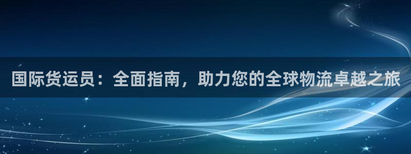尊龙凯时人生就是博·(中国)官网官：国际货运员：全面指南