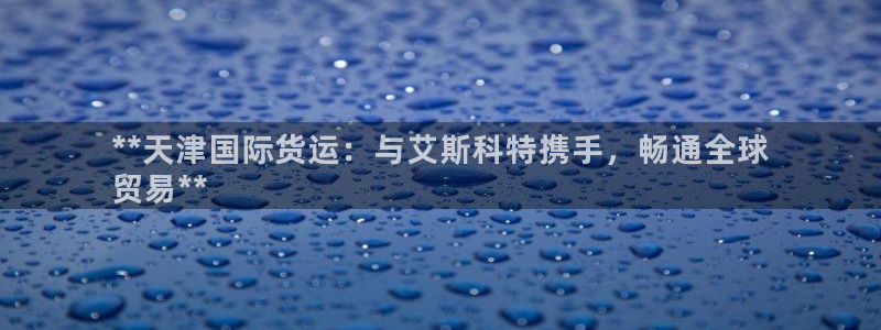 尊龙凯时几百万怎么下款：**天津国际货运：与艾斯科特携手