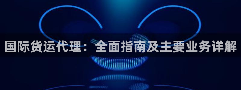 尊龙凯时登陆：国际货运代理：全面指南及主要业务详解