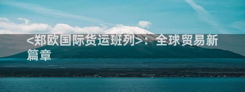 尊龙负面新闻：<郑欧国际货运班列>：全球贸易新
篇章